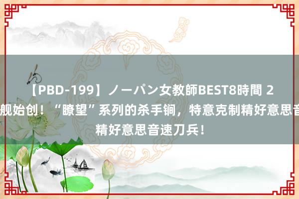 【PBD-199】ノーパン女教師BEST8時間 2 052D首舰始创！“瞭望”系列的杀手锏，特意克制精好意思音速刀兵！