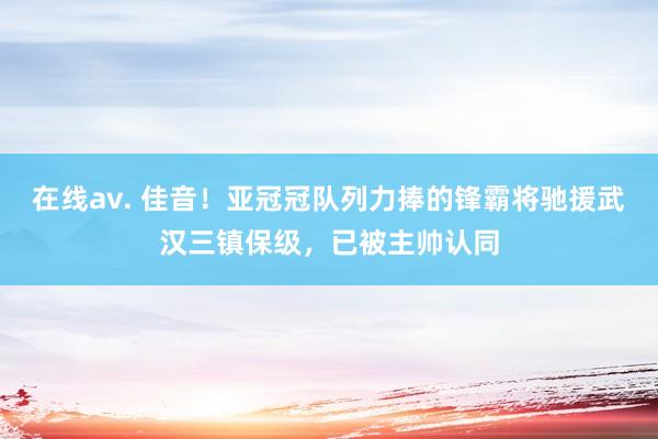 在线av. 佳音！亚冠冠队列力捧的锋霸将驰援武汉三镇保级，已被主帅认同