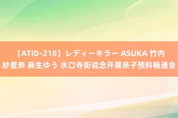 【ATID-218】レディーキラー ASUKA 竹内紗里奈 麻生ゆう 水口寺街说念开展亲子预料畅通会