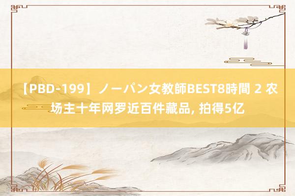 【PBD-199】ノーパン女教師BEST8時間 2 农场主十年网罗近百件藏品， 拍得5亿