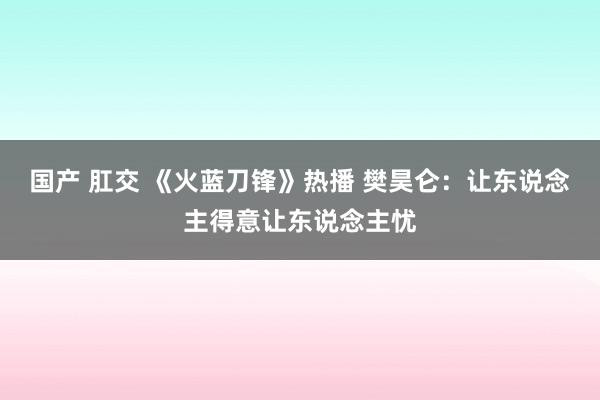 国产 肛交 《火蓝刀锋》热播 樊昊仑：让东说念主得意让东说念主忧