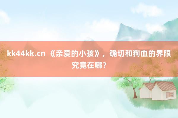 kk44kk.cn 《亲爱的小孩》，确切和狗血的界限究竟在哪？