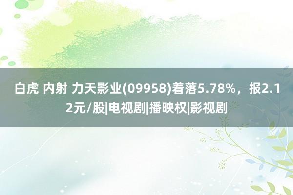 白虎 内射 力天影业(09958)着落5.78%，报2.12元/股|电视剧|播映权|影视剧