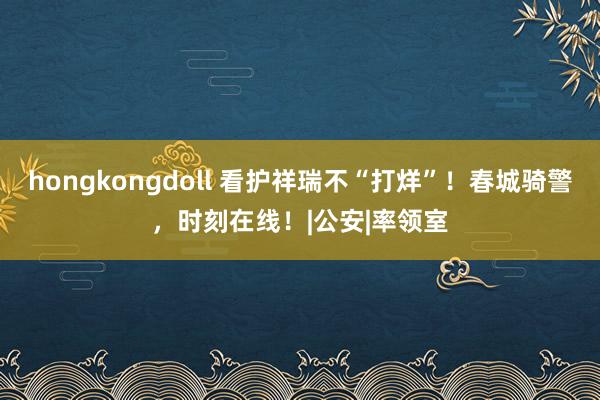 hongkongdoll 看护祥瑞不“打烊”！春城骑警，时刻在线！|公安|率领室