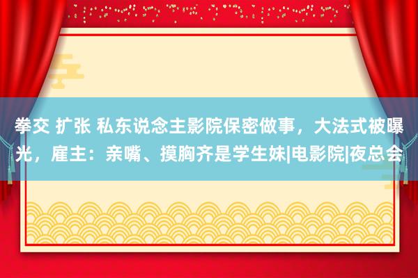 拳交 扩张 私东说念主影院保密做事，大法式被曝光，雇主：亲嘴、摸胸齐是学生妹|电影院|夜总会