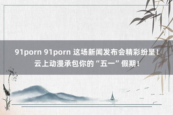 91porn 91porn 这场新闻发布会精彩纷呈！云上动漫承包你的“五一”假期！