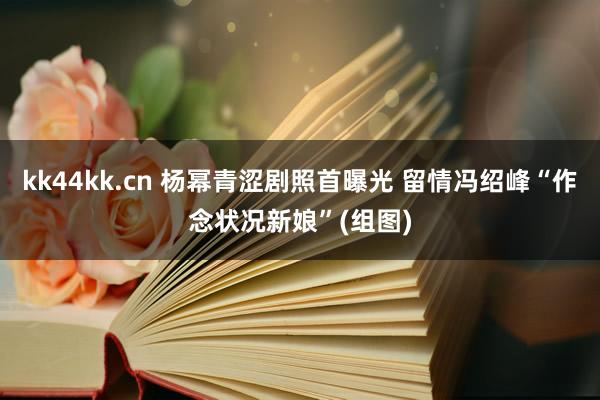 kk44kk.cn 杨幂青涩剧照首曝光 留情冯绍峰“作念状况新娘”(组图)